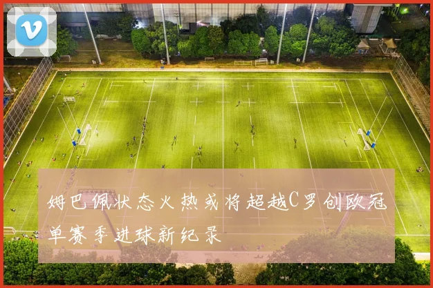 姆巴佩状态火热或将超越C罗创欧冠单赛季进球新纪录