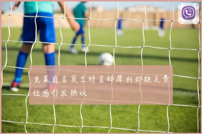 克莱直言莫兰特言辞犀利却缺乏责任感引发热议