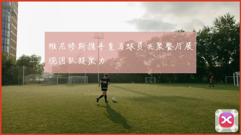 维尼修斯携手皇马球员共聚餐厅展现团队凝聚力