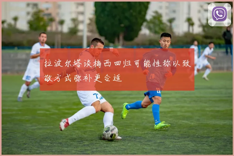 拉波尔塔谈梅西回归可能性称以致敬方式弥补更合适