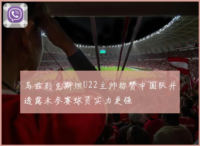 乌兹别克斯坦U22主帅称赞中国队并透露未参赛球员实力更强