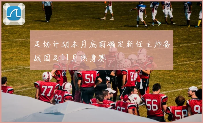 足协计划本月底前确定新任主帅备战国足11月热身赛
