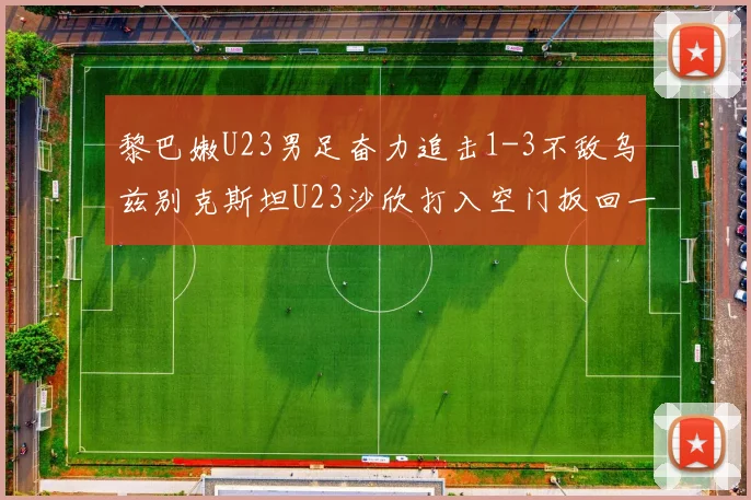 黎巴嫩U23男足奋力追击1-3不敌乌兹别克斯坦U23沙欣打入空门扳回一城
