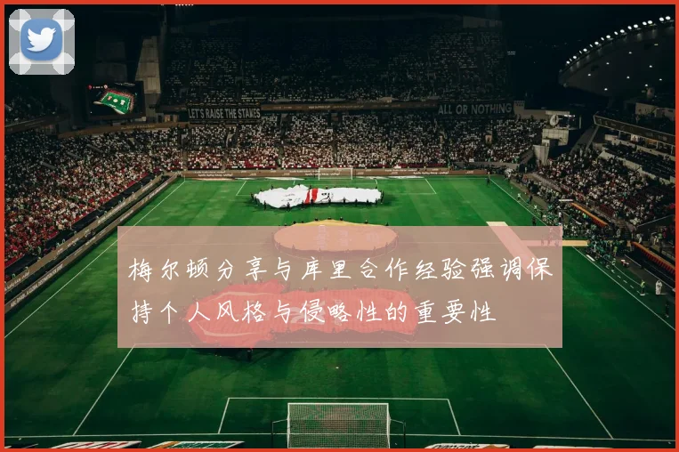 梅尔顿分享与库里合作经验强调保持个人风格与侵略性的重要性