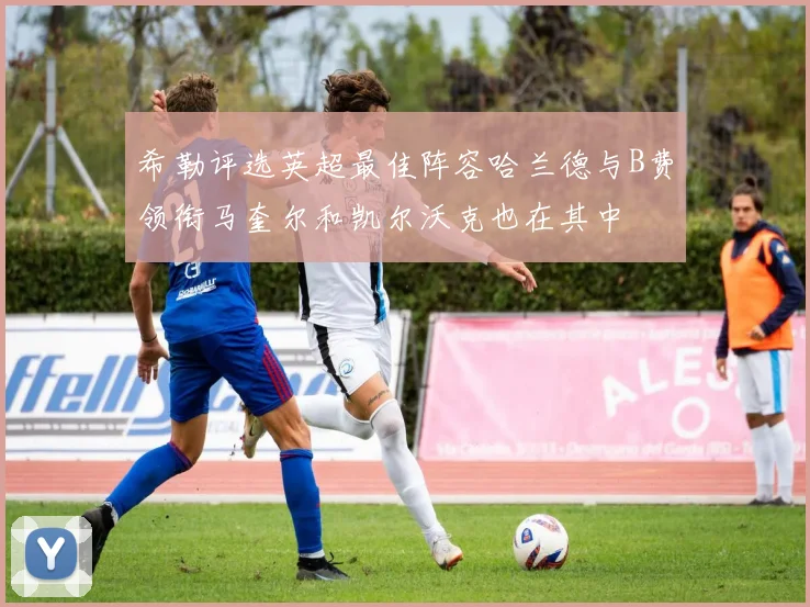 希勒评选英超最佳阵容哈兰德与B费领衔马奎尔和凯尔沃克也在其中