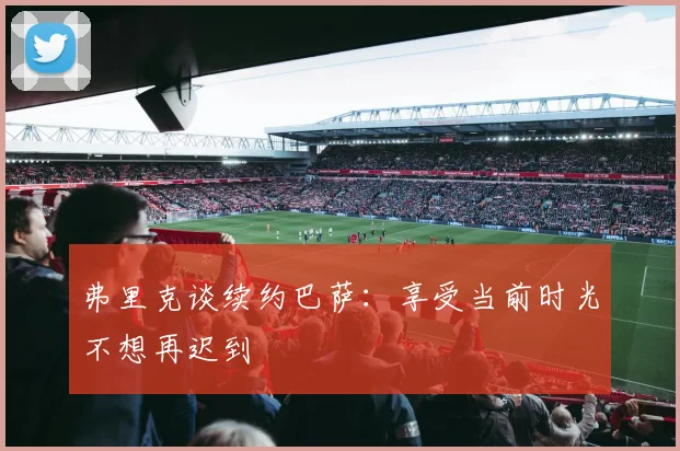 弗里克谈续约巴萨：享受当前时光不想再迟到