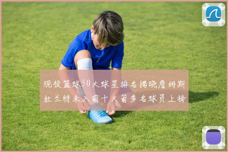 现役篮球50大球星排名揭晓詹姆斯杜兰特未入前十火箭多名球员上榜前五竞争激烈
