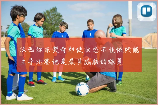 沃西称东契奇即使状态不佳依然能主导比赛他是最具威胁的球员