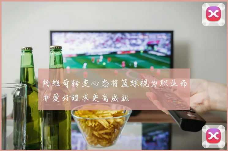约维奇转变心态将篮球视为职业而非爱好追求更高成就